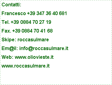 Casella di testo: Contatti:Francesco +39 347 36 40 681Tel. +39 0884 70 27 19Fax. +39 0884 70 41 68Skipe: roccasulmareEm@il: info@roccasulmare.itWeb: www.oliovieste.itwww.roccasulmare.it